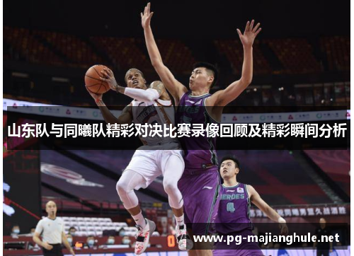 山东队与同曦队精彩对决比赛录像回顾及精彩瞬间分析